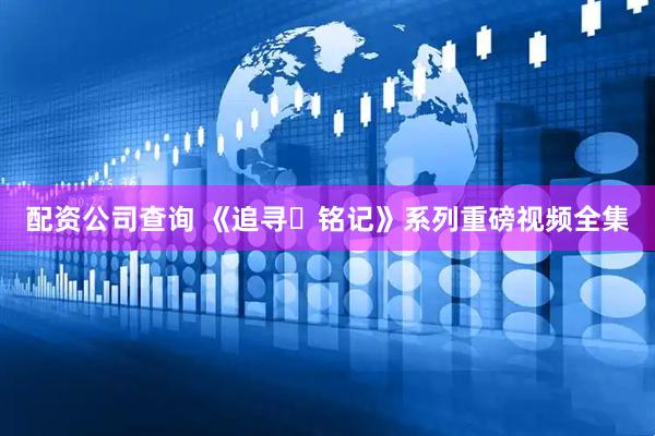 配资公司查询 《追寻・铭记》系列重磅视频全集
