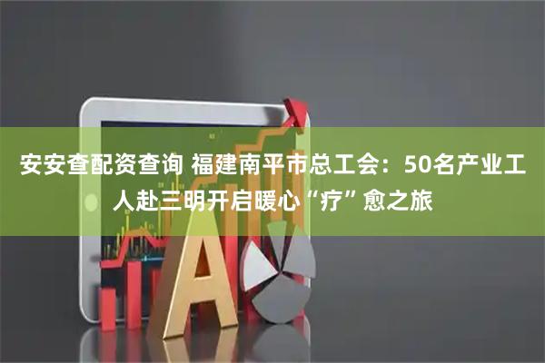 安安查配资查询 福建南平市总工会：50名产业工人赴三明开启暖心“疗”愈之旅