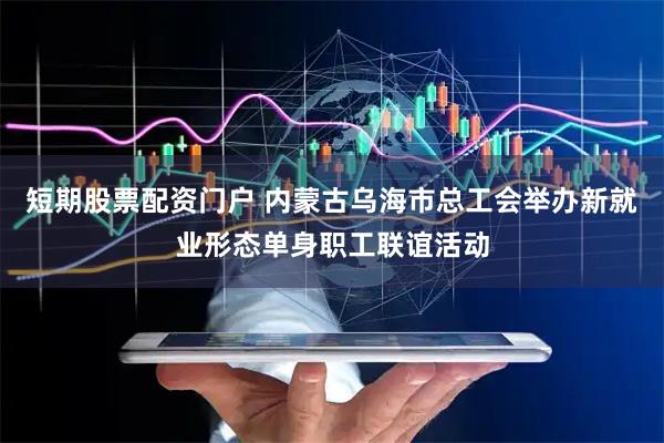 短期股票配资门户 内蒙古乌海市总工会举办新就业形态单身职工联谊活动