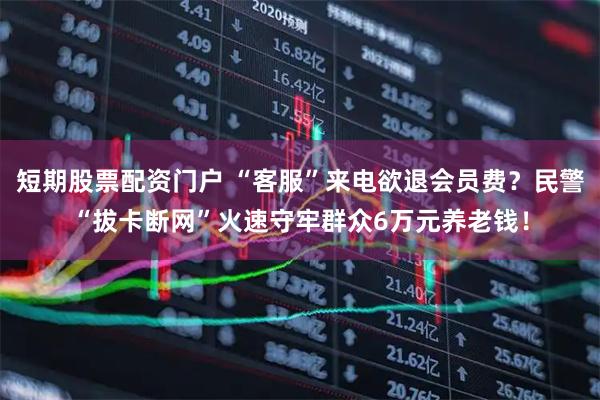 短期股票配资门户 “客服”来电欲退会员费？民警“拔卡断网”火速守牢群众6万元养老钱！