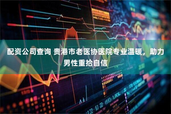 配资公司查询 贵港市老医协医院专业温暖,助力男性重拾自信