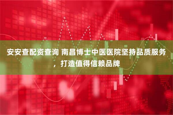 安安查配资查询 南昌博士中医医院坚持品质服务,打造值得信赖品牌