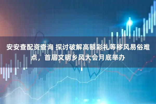 安安查配资查询 探讨破解高额彩礼等移风易俗难点，首届文明乡风大会月底举办