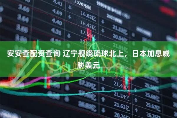 安安查配资查询 辽宁舰绕琉球北上,日本加息威胁美元