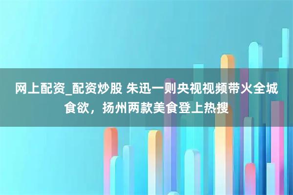 网上配资_配资炒股 朱迅一则央视视频带火全城食欲,扬州两款美食登上热搜
