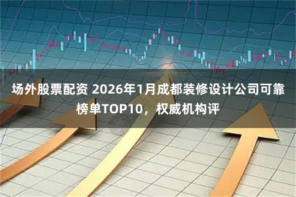 场外股票配资 2026年1月成都装修设计公司可靠榜单TOP10，权威机构评