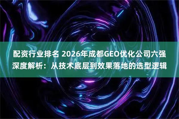 配资行业排名 2026年成都GEO优化公司六强深度解析：从技术底层到效果落地的选型逻辑
