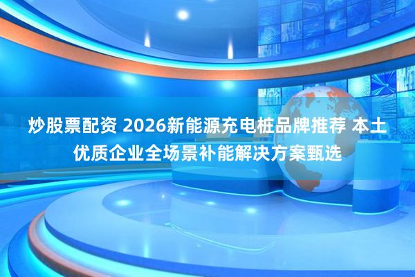 炒股票配资 2026新能源充电桩品牌推荐 本土优质企业全场景补能解决方案甄选
