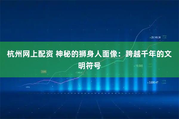 杭州网上配资 神秘的狮身人面像：跨越千年的文明符号