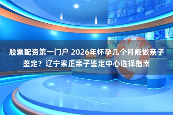 股票配资第一门户 2026年怀孕几个月能做亲子鉴定?辽宁索正亲子鉴定中心选择指南