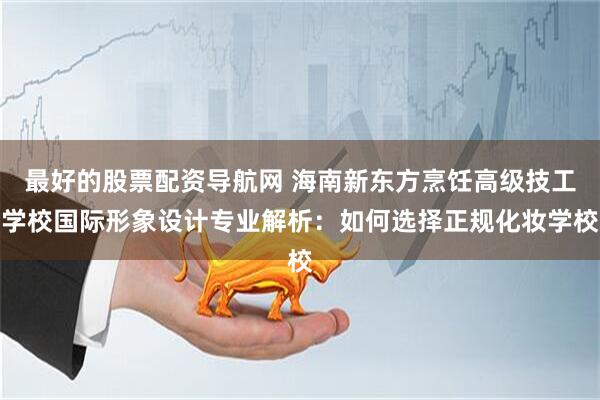 最好的股票配资导航网 海南新东方烹饪高级技工学校国际形象设计专业解析：如何选择正规化妆学校