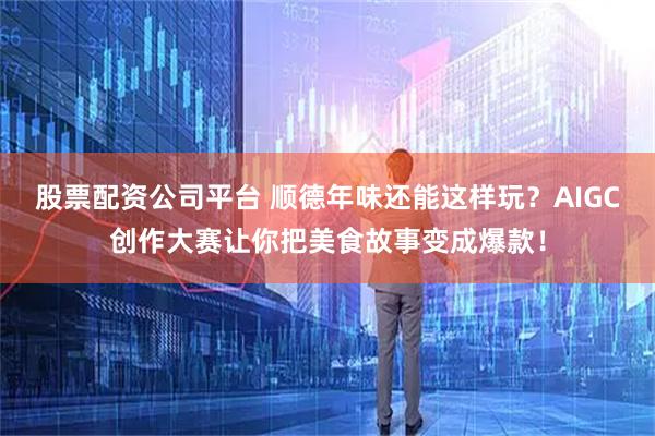 股票配资公司平台 顺德年味还能这样玩?AIGC创作大赛让你把美食故事变成爆款!