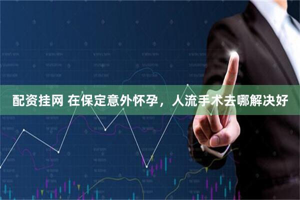 配资挂网 在保定意外怀孕,人流手术去哪解决好