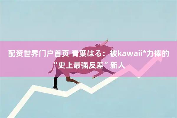配资世界门户首页 青葉はる：被kawaii*力捧的“史上最强反差”新人