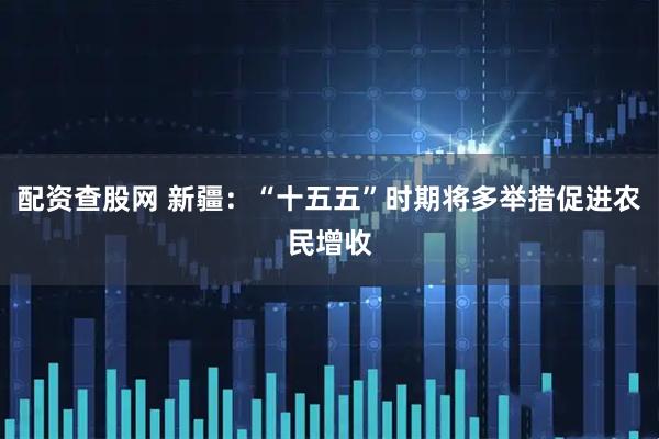 配资查股网 新疆：“十五五”时期将多举措促进农民增收
