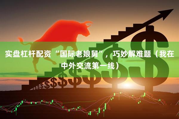 实盘杠杆配资 “国际老娘舅”，巧妙解难题（我在中外交流第一线）