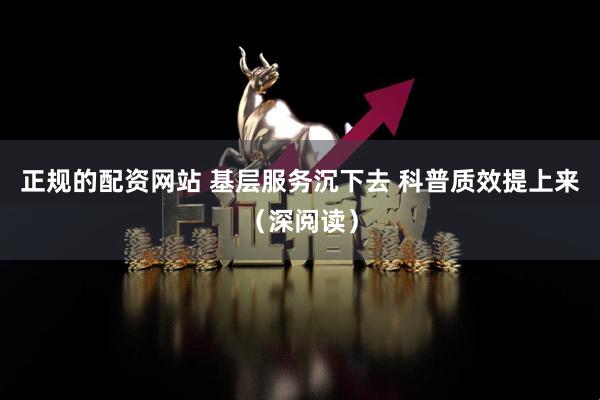 正规的配资网站 基层服务沉下去 科普质效提上来（深阅读）