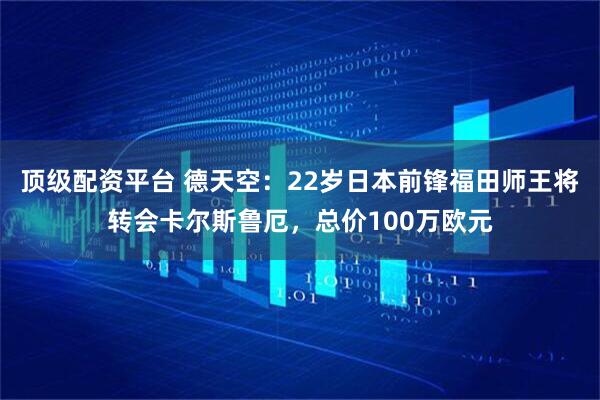 顶级配资平台 德天空：22岁日本前锋福田师王将转会卡尔斯鲁厄，总价100万欧元