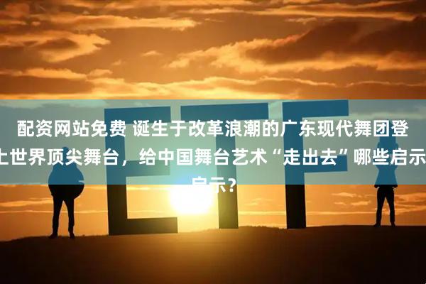 配资网站免费 诞生于改革浪潮的广东现代舞团登上世界顶尖舞台，给中国舞台艺术“走出去”哪些启示？