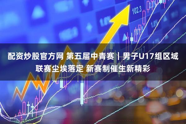 配资炒股官方网 第五届中青赛｜男子U17组区域联赛尘埃落定 新赛制催生新精彩