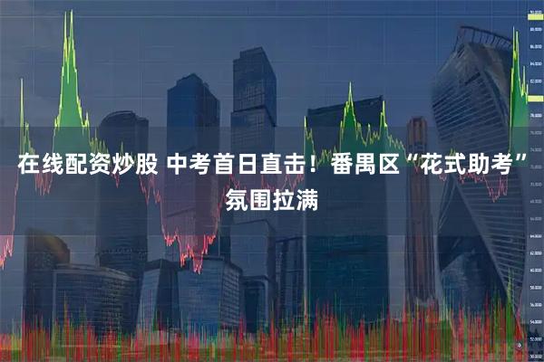 在线配资炒股 中考首日直击！番禺区“花式助考”氛围拉满
