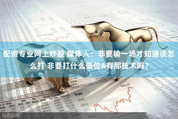 配资专业网上炒股 媒体人：非要输一场才知道该怎么打 非要打什么低位&有那技术吗？
