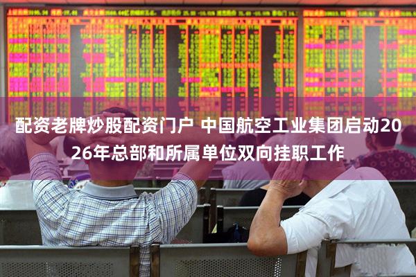 配资老牌炒股配资门户 中国航空工业集团启动2026年总部和所属单位双向挂职工作