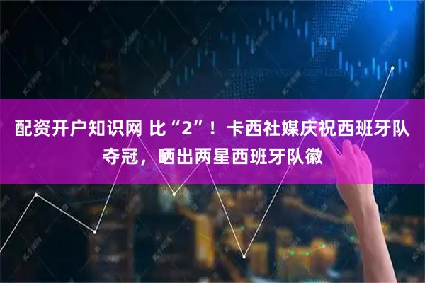 配资开户知识网 比“2”！卡西社媒庆祝西班牙队夺冠，晒出两星西班牙队徽