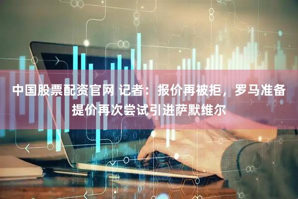 中国股票配资官网 记者：报价再被拒，罗马准备提价再次尝试引进萨默维尔