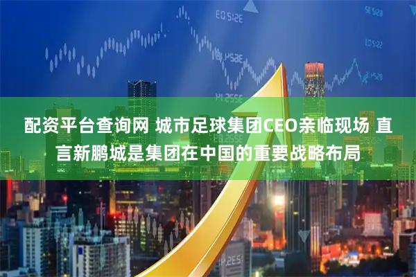 配资平台查询网 城市足球集团CEO亲临现场 直言新鹏城是集团在中国的重要战略布局